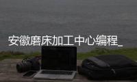 安徽磨床加工中心编程_(安徽磨床加工中心编程招聘) 