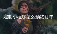 定制小程序怎么预约订单_(定制小程序怎么预约订单退款) 