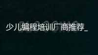 少儿编程培训厂商推荐_(国内知名少儿编程培训机构) 
