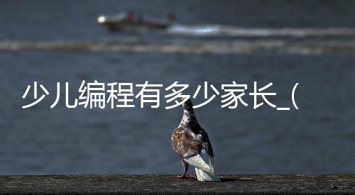 少儿编程有多少家长_(少儿编程多少钱一个学期?)