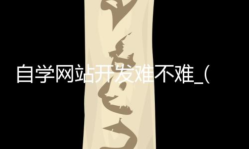 自学网站开发难不难_(自学网站开发难不难做)